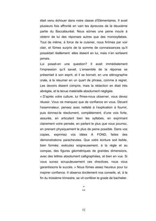 52
était venu échouer dans notre classe d’Elémentaires. Il avait
plusieurs fois affronté en vain les épreuves de la deuxième
partie du Baccalauréat. Nous eûmes une peine inouïe à
obtenir de lui des réponses autres que des monosyllabes.
Tout de même, à force de le cuisiner, nous finîmes par voir
clair, et fûmes surpris de la somme de connaissances qu’il
possédait réellement: elles étaient en lui, mais n’en sortaient
jamais.
Lui posait-on une question? Il avait immédiatement
l’impression qu’il savait. L’ensemble de la réponse se
présentait à son esprit, et il se bornait, en une sténographie
orale, à la résumer en un quart de phrase, comme à regret.
Les devoirs étaient compris; mais la rédaction en était très
abrégée, et la tenue matérielle absolument négligée.
« D’après votre culture, lui fîmes-nous observer, vous devez
réussir. Vous ne manquez que de confiance en vous. Devant
l’examinateur, pensez avec netteté à l’explication à fournir,
puis donnez-la résolument, complètement, d’une voix forte,
assurée, en articulant bien les syllabes, en exprimant
clairement votre pensée, en parlant le plus que vous pourrez,
en prenant physiquement le plus de peine possible. Dans vos
copies, exprimez vos idées A FOND, faites des
démonstrations parachevées. Que votre écriture soit lisible,
bien formée; exécutez soigneusement, à la règle et au
compas, des figures géométriques de grandes dimensions,
avec des lettres absolument calligraphiées, et bien en vue. Si
vous suivez scrupuleusement ces directives, nous vous
garantissons le succès. » Nous fûmes assez heureux pour lui
inspirer confiance. II observa docilement nos conseils, et, à la
fin du troisième trimestre, se vit conférer le grade de bachelier.
*
**
 