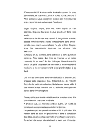 53
Etes-vous décidé à entreprendre le développement de votre
personnalité, en vue de REUSSIR A TOUS VOS EXAMENS ?
Alors astreignez-vous à accomplir avec un soin méticuleux les
actes même les plus ordinaires de l’existence.
Soyez toujours propre, bien mis. Votre dignité va s’en
accroître. Disposez tout avec le plus grand soin dans votre
studio.
Venez-vous de décider une chose? Si insignifiante soit-elle,
passez immédiatement à l’acte correspondant, sans arrière-
pensée, sans regret. Accomplissez -1e vite et bien. Gardez-
vous des mouvements physiques que réclame cette
exécution.
Effectuez-en, au contraire, sans restriction, la partie purement
concrète. Ai-je besoin d’un livre se trouvant à un mètre
cinquante de ma main? Au lieu d’allonger désespérément le
bras d’un geste languissant et en bâillant à me décrocher la
mâchoire, je me lèverai carrément, et irai prendre l’objet là où
il est.
Une idée se forme-t-elle dans votre cerveau? Si elle est futile,
chassez cette importune illico. Présente-t-elle de l’intérêt?
Accordez-lui toute votre attention. Ne la laissez pas se mêler à
des bribes d’autres concepts plus ou moins brumeux pouvant
traîner dans votre encéphale.
Donnez-lui la plus grande netteté possible; évertuez-vous à la
présenter sous une forme matérielle.
A première vue, ces moyens semblent puérils. En réalité, ils
constituent une gymnastique quotidienne féconde.
L’expérience prouve que cet entraînement à la précision, à la
netteté, dans les actes les plus usuels et dans la conception
des idées, développe la personnalité d’une façon surprenante.
On arrive très penser plus aisément et avec plus d’intensité;
 