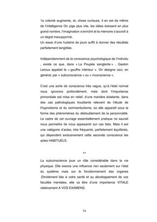 54
1a volonté augmente, et, chose curieuse, il en est de même
de l’intelligence On pige plus vite, les idées éclosent en plus
grand nombre, l’imagination s’enrichit et la mémoire s’accroît à
un degré insoupçonné.
Un essai d’une huitaine de jours suffit à donner des résultats
parfaitement tangibles.
Indépendamment de la conscience psychologique de l’individu
, existe ce que, dans « La Poupée sanglante » , Gaston
Leroux appelait le « gouffre intérieur ». On désigne ceci, en
général, par « subconscience » ou « inconscience ».
C’est une sorte de conscience très vague, qu’à l’état normal
nous ignorons profondément, mais dont l’importance
primordiale est mise en relief, d’une manière éclatante, dans
des cas pathologiques troublants relevant de l’étude de
l’hypnotisme et du somnambulisme, où elle apparaît sous la
forme des phénomènes du dédoublement de la personnalité.
Le cadre de cet ouvrage essentiellement pratique ne saurait
nous permettre de nous appesantir sur ces faits. Mais il est
une catégorie d’actes, très fréquents, parfaitement équilibrés,
qui dépendent exclusivement cette seconde conscience les
actes HABITUELS.
**
La subconscience joue un rôle considérable dans la vie
physique. Elle exerce une influence non seulement sur l’état
du système mais sur le fonctionnement des organes
.Etroitement liée à votre santé et au développement de vos
facultés mentales, elle va être d’une importance VITALE
relativement A VOS EXAMENS.
 