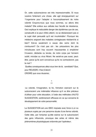 55
Or, cette subconscience est très impressionnable. Si nous
voulons fortement une chose, elle agit énergiquement sur
1’organisme pour l’adapter à l’accomplissement de notre
volonté Croyons-nous que nous sommes, ou allons être
malade? Elle enlève aux cellules leur faculté de résistance.
Ceci explique le redoutable danger des épidémies que de cas,
consécutifs à la peur d’être atteint, ne se déclareraient pas si
le sujet était persuadé qu’il est invulnérable ! Pourquoi les
médecins soignant des maladies contagieuses résistent-ils si
bien? Est-ce seulement à cause des soins dont ils
s’entourent? Ce n’est pas sûr : les précautions les plus
minutieuses sont trop souvent impuissantes à empêcher
l’invasion, déclarée ou larvée, de notre corps par l’ennemi
subtil, microbe ou virus filtrant. Ne serait-ce pas aussi, peut-
être, parce qu’ils sont convaincus qu’ils ne contracteront, pas
le mal ?
Quelles conséquences allez-vous tirer de là, candidats? Que,
pour REUSSIR, il faut d’abord
CROIRE que vous réussirez.
*
**
La volonté, l’imagination, la foi, l’émotion exercent sur le
subconscient une indéniable influence qu’il va être précieux
d’utiliser pour votre éducation, à l’aide des méthodes d’AUTO
SUGGESTION, extrêmement efficaces en ce qui concerne le
développement de votre personnalité.
La SUGGESTION est une IDEE imposée avec force à un ou
plusieurs sujets par une personne douée d’une ferme volonté.
Cette idée, par l’emprise qu’elle exerce sur le subconscient
des gens influencés, provoque des actes et même des
phénomènes physiologiques ordonnés par l’opérateur.
 