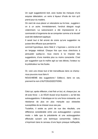56
Un sujet suggestionné boit, avec toutes les marques d’une
exquise délectation, un verre à liqueur d’huile de ricin qu’il
prend pour du madère.
On vient de vous placer un vésicatoire sur le bras , suggère-t-
on à un autre. Immédiatement, l’endroit désigné rougit
violemment. Le subconscient a été impressionné et a
commandé à l’organisme de se comporter comme si le révulsif
avait été réellement appliqué.
Il serait tout à fait erroné de croire qu’une suggestion ne
puisse être efficace que pendant le
sommeil hypnotique, dans l’état d’ « hypnose », comme on dit
en langage médical. Chaque fois que nous cherchons à
persuader quelqu’un, nous visons à lui imposer des
suggestions, d’une manière plus ou moins consciente. C’est
par suggestion que le maître agit sur ses élèves, l’orateur ou
le prédicateur sur les foules.
Or, voici une chose tout à fait merveilleuse dans ce champ :
nous pouvons nous faire A
NOUS-MEME des suggestions ! Celles-ci, dans ce cas,
prennent le nom d’AUTOSUGGESTIONS.
Celui qui, après réflexion, s’est fixé un but, et, chaque jour, se
dit avec force : « Je VEUX réussir et je réussirai », se fait des
autosuggestions. II développe en lui une force croissante, une
résistance de plus en plus marquée aux obstacles
susceptibles de se dresser sous ses pas.
Toutefois, il existe au point de vue des résultats, une
différence considérable entre une autosuggestion « grosso
modo » telle que la précédente et une autosuggestion
effectuée suivant une technique consommée. Celle-ci,
s’imprimant dans le cerveau d’une façon presque ineffaçable,
 