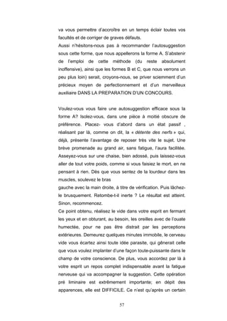 57
va vous permettre d’accroître en un temps éclair toutes vos
facultés et de corriger de graves défauts.
Aussi n’hésitons-nous pas à recommander l’autosuggestion
sous cette forme, que nous appellerons la forme A. S’abstenir
de l’emploi de cette méthode (du reste absolument
inoffensive), ainsi que les formes B et C, que nous verrons un
peu plus loin) serait, croyons-nous, se priver sciemment d’un
précieux moyen de perfectionnement et d’un merveilleux
auxiliaire DANS LA PREPARATION D’UN CONCOURS.
Voulez-vous vous faire une autosuggestion efficace sous la
forme A? Isolez-vous, dans une pièce à moitié obscure de
préférence. Placez- vous d’abord dans un état passif ,
réalisant par là, comme on dit, la « détente des nerfs » qui,
déjà, présente l’avantage de reposer très vite le sujet. Une
brève promenade au grand air, sans fatigue, l’aura facilitée.
Asseyez-vous sur une chaise, bien adossé, puis laissez-vous
aller de tout votre poids, comme si vous faisiez le mort, en ne
pensant à rien. Dès que vous sentez de la lourdeur dans les
muscles, soulevez le bras
gauche avec la main droite, à titre de vérification. Puis lâchez-
le brusquement. Retombe-t-il inerte ? Le résultat est atteint.
Sinon, recommencez.
Ce point obtenu, réalisez le vide dans votre esprit en fermant
les yeux et en obturant, au besoin, les oreilles avec de l’ouate
humectée, pour ne pas être distrait par les perceptions
extérieures. Demeurez quelques minutes immobile, le cerveau
vide vous écartez ainsi toute idée parasite, qui gênerait celle
que vous voulez implanter d’une façon toute-puissante dans le
champ de votre conscience. De plus, vous accordez par là à
votre esprit un repos complet indispensable avant la fatigue
nerveuse qui va accompagner la suggestion. Cette opération
pré liminaire est extrêmement importante; en dépit des
apparences, elle est DIFFICILE. Ce n’est qu’après un certain
 