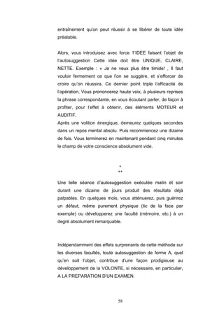 58
entraînement qu’on peut réussir à se libérer de toute idée
préalable.
Alors, vous introduisez avec force 1’IDEE faisant l’objet de
l’autosuggestion Cette idée doit être UNIQUE, CLAIRE,
NETTE. Exemple : « Je ne veux plus être timide! , Il faut
vouloir fermement ce que l’on se suggère, et s’efforcer de
croire qu’on réussira. Ce dernier point triple l’efficacité de
l’opération. Vous prononcerez haute voix, à plusieurs reprises
la phrase correspondante, en vous écoutant parler, de façon à
profiter, pour l’effet à obtenir, des éléments MOTEUR et
AUDITIF.
Après une volition énergique, demeurez quelques secondes
dans un repos mental absolu. Puis recommencez une dizaine
de fois. Vous terminerez en maintenant pendant cinq minutes
le champ de votre conscience absolument vide.
*
**
Une telle séance d’autosuggestion exécutée matin et soir
durant une dizaine de jours produit des résultats déjà
palpables. En quelques mois, vous atténuerez, puis guérirez
un défaut, même purement physique (tic de la face par
exemple) ou développerez une faculté (mémoire, etc.) à un
degré absolument remarquable.
Indépendamment des effets surprenants de cette méthode sur
les diverses facultés, toute autosuggestion de forme A, quel
qu’en soit l’objet, contribue d’une façon prodigieuse au
développement de la VOLONTE, si nécessaire, en particulier,
A LA PREPARATION D’UN EXAMEN.
 