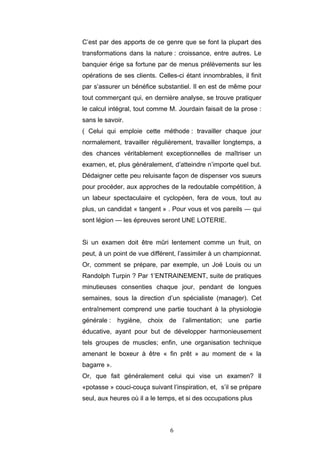 6
C’est par des apports de ce genre que se font la plupart des
transformations dans la nature : croissance, entre autres. Le
banquier érige sa fortune par de menus prélèvements sur les
opérations de ses clients. Celles-ci étant innombrables, il finit
par s’assurer un bénéfice substantiel. Il en est de même pour
tout commerçant qui, en dernière analyse, se trouve pratiquer
le calcul intégral, tout comme M. Jourdain faisait de la prose :
sans le savoir.
( Celui qui emploie cette méthode : travailler chaque jour
normalement, travailler régulièrement, travailler longtemps, a
des chances véritablement exceptionnelles de maîtriser un
examen, et, plus généralement, d’atteindre n’importe quel but.
Dédaigner cette peu reluisante façon de dispenser vos sueurs
pour procéder, aux approches de la redoutable compétition, à
un labeur spectaculaire et cyclopéen, fera de vous, tout au
plus, un candidat « tangent » . Pour vous et vos pareils — qui
sont légion — les épreuves seront UNE LOTERIE.
Si un examen doit être mûri lentement comme un fruit, on
peut, à un point de vue différent, l’assimiler à un championnat.
Or, comment se prépare, par exemple, un Joë Louis ou un
Randolph Turpin ? Par 1’ENTRAINEMENT, suite de pratiques
minutieuses consenties chaque jour, pendant de longues
semaines, sous la direction d’un spécialiste (manager). Cet
entraînement comprend une partie touchant à la physiologie
générale : hygiène, choix de l’alimentation; une partie
éducative, ayant pour but de développer harmonieusement
tels groupes de muscles; enfin, une organisation technique
amenant le boxeur à être « fin prêt » au moment de « la
bagarre ».
Or, que fait généralement celui qui vise un examen? Il
«potasse » couci-couça suivant l’inspiration, et, s’il se prépare
seul, aux heures où il a le temps, et si des occupations plus
 