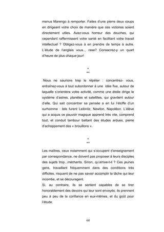 60
menus Marengo à remporter. Faites d’une pierre deux coups
en dirigeant votre choix de manière que ces victoires soient
directement utiles. Avez-vous horreur des douches, qui
cependant raffermissent votre santé en facilitant votre travail
intellectuel ? Obligez-vous à en prendre de temps à autre.
L’étude de l’anglais vous.., rase? Consacrez-y un quart
d’heure de plus chaque jour!
*
**
Nous ne saurions trop le répéter : concentrez- vous,
entraînez-vous à tout subordonner à une idée fixe, autour de
laquelle s’orientera votre activité, comme une étoile dirige le
système d’astres, planètes et satellites, qui gravitent autour
d’elle. Qui sait concentrer sa pensée a en lui l’étoffe d’un
surhomme : tels furent Leibnitz, Newton, Napoléon. L’élève
qui a acquis ce pouvoir magique apprend très vite, comprend
tout, et conduit tambour battant des études ardues, pierre
d’achoppement des « brouillons ».
*
**
Les maîtres, ceux notamment qui s’occupent d’enseignement
par correspondance, ne doivent pas proposer à leurs disciples
des sujets trop...méchants. Sinon, qu’arrive-t-il ? Ces jeunes
gens, travaillant fréquemment dans des conditions très
difficiles, risquent de ne pas savoir accomplir la tâche qui leur
incombe, et se découragent.
Si, au contraire, ils se sentent capables de se tirer
honorablement des devoirs qui leur sont envoyés, ils prennent
peu à peu de la confiance en eux-mêmes, et du goût pour
l’étude.
 