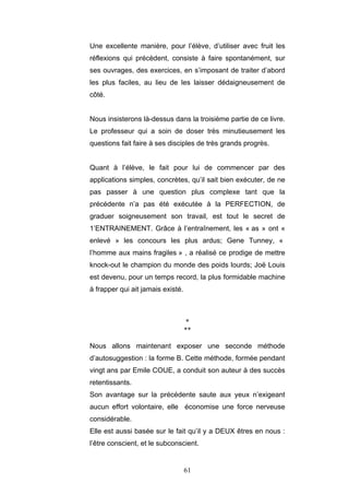 61
Une excellente manière, pour l’élève, d’utiliser avec fruit les
réflexions qui précèdent, consiste à faire spontanément, sur
ses ouvrages, des exercices, en s’imposant de traiter d’abord
les plus faciles, au lieu de les laisser dédaigneusement de
côté.
Nous insisterons là-dessus dans la troisième partie de ce livre.
Le professeur qui a soin de doser très minutieusement les
questions fait faire à ses disciples de très grands progrès.
Quant à l’élève, le fait pour lui de commencer par des
applications simples, concrètes, qu’il sait bien exécuter, de ne
pas passer à une question plus complexe tant que la
précédente n’a pas été exécutée à la PERFECTION, de
graduer soigneusement son travail, est tout le secret de
1’ENTRAINEMENT. Grâce à l’entraînement, les « as » ont «
enlevé » les concours les plus ardus; Gene Tunney, «
l’homme aux mains fragiles » , a réalisé ce prodige de mettre
knock-out le champion du monde des poids lourds; Joë Louis
est devenu, pour un temps record, la plus formidable machine
à frapper qui ait jamais existé.
*
**
Nous allons maintenant exposer une seconde méthode
d’autosuggestion : la forme B. Cette méthode, formée pendant
vingt ans par Emile COUE, a conduit son auteur à des succès
retentissants.
Son avantage sur la précédente saute aux yeux n’exigeant
aucun effort volontaire, elle économise une force nerveuse
considérable.
Elle est aussi basée sur le fait qu’il y a DEUX êtres en nous :
l’être conscient, et le subconscient.
 