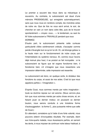 62
Le premier a souvent des trous dans sa mécanique à
souvenirs. Au contraire, le subconscient est doué d’une
mémoire PRODIGIEUSE, qui enregistre automatiquement,
sans que nous nous en rendions compte, les moindres actes
de notre vie. Que de fois ne vous est-il arrivé, le soir, de
chercher en vain un nom dans votre tête, puis de le trouver
spontanément — croyez- vous... — le lendemain, au saut du
lit! Votre subconscient a TRAVAILLE pendant que vous
DORMIEZ.
D’autre part, le subconscient présente cette curieuse
particularité d’être extrêmement crédule, d’accepter comme
parole d’évangile tout ce qu’on lui dit. Or, cet étrange gobeur a
la haute main sur le fonctionnement de notre corps, par
l’intermédiaire du système nerveux. Et, comme nous l’avons
déjà insinué plus haut, il se produit ce fait incroyable : si le
subconscient se figure que tel organe fonctionne bien, il
fonctionne bien; s’il s’imagine que nous ressentons une
impression déterminée, cette impression est ressentie.
Le subconscient est donc, en quelque sorte, le dictateur des
fonctions du corps, et aussi de nos actes. C’est lui que nous
appelons parfois « l’imagination ».
D’après Coué, nous sommes menés par notre imagination :
toute sa doctrine repose sur cet axiome. (Nous verrons plus
loin que nous sommes menés par autre chose encore, et, en
faisant jouer ce dernier moteur, en poussant ce dernier
bouton, nous serons conduits à une troisième forme
d’autosuggestion : la forme C., plus puissante même que celle
de Coué.)
En attendant, constatons qu’à l’aide d’une forte volonté, nous
pouvons obtenir d’incroyables résultats. Par exemple, étant
aux trois-quarts malade, nous réussissons parfois, en serrant
les dents, è nous imposer de continuer notre labeur habituel; à
 
