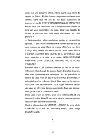 63
veiller sur une personne chère, même ayant nous-même 40
degrés de fièvre... Eh bien! notre imagination surclasse notre
volonté. Dans tous les cas où ces deux puissances se
trouvent en conflit, C’EST L’IMAGINATION QUI L’EMPORTE !
Placez dans une vaste cour une planche de trente mètres de
long sur vingt centimètres de large. Etes-vous capable de
réussir à parcourir ces trois cents décimètres sur cette
planche ?
— Cette question ! allez-vous laisser tomber en haussant les
épaules. — Bon. Placez maintenant la planche sur les toits de
deux maisons se faisant face, de chaque côté d’une rue, donc
à vingt- cinq mètres au-dessus du sol. Nous vous défions
d’avancer seulement d’UN METRE. Et si, par malheur, vous
vous hasardiez à le faire, vous seriez INFAILLIBLEMENT
PRECIPITE DANS L’ESPACE, MALGRE TOUTE VOTRE
VOLONTE !
Pourquoi cela ? Les positions relatives de l’ais et de vous-
même ont-elles changé. En aucune façon. Dans les deux cas,
elles sont rigoureusement identiques. Sur les gouttières, la
largeur de votre route en bois n’a pas diminué d’un micron, et
votre pied ne s’est nullement élargi. Mais, dans ce dernier cas,
l’IMAGINATION est intervenue. Vous voyez flamboyer devant
vos yeux un effroyable danger. Au moindre faux pas, pensez-
vous, je me brise le crâne sur le pavé !
Dans votre esprit se forme, avec une instantanéité et une
intensité inouïes, l’IMAGE de votre pauvre carcasse perdant
l’équilibre et s’abîmant dans le vide...
C’est le phénomène du VERTIGE. L’IMAGE de votre chute
S’IMPOSE A VOUS. Et, automatiquement, cette image
DEVIENT ACTE.
*
**
 