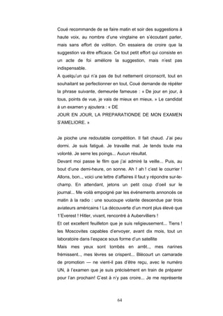 64
Coué recommande de se faire matin et soir des suggestions à
haute voix, au nombre d’une vingtaine en s’écoutant parler,
mais sans effort de volition. On essaiera de croire que la
suggestion va être efficace. Ce tout petit effort qui consiste en
un acte de foi améliore la suggestion, mais n’est pas
indispensable.
A quelqu’un qui n’a pas de but nettement circonscrit, tout en
souhaitant se perfectionner en tout, Coué demande de répéter
la phrase suivante, demeurée fameuse : « De jour en jour, à
tous, points de vue, je vais de mieux en mieux. » Le candidat
à un examen y ajoutera : « DE
JOUR EN JOUR, LA PREPARATIONDE DE MON EXAMEN
S’AMELIORE. »
Je pioche une redoutable compétition. Il fait chaud. J’ai peu
dormi. Je suis fatigué. Je travaille mal. Je tends toute ma
volonté. Je serre les poings... Aucun résultat.
Devant moi passe le film que j’ai admiré la veille... Puis, au
bout d’une demi-heure, on sonne. Ah ! ah ! c’est le courrier !
Allons, bon.., voici une lettre d’affaires il faut y répondre sur-le-
champ. En attendant, jetons un petit coup d’oeil sur le
journal... Me voilà empoigné par les événements annoncés ce
matin à la radio : une soucoupe volante descendue par trois
aviateurs américains ! La découverte d’un mont plus élevé que
1’Everest ! Hitler, vivant, rencontré à Aubervilliers !
Et cet excellent feuilleton que je suis religieusement... Tiens !
les Moscovites capables d’envoyer, avant dix mois, tout un
laboratoire dans l’espace sous forme d’un satellite
Mais mes yeux sont tombés en arrêt.., mes narines
frémissent.., mes lèvres se crispent... Blécourt un camarade
de promotion — ne vient-il pas d’être reçu, avec le numéro
UN, à l’examen que je suis précisément en train de préparer
pour l’an prochain! C’est à n’y pas croire... Je me représente
 