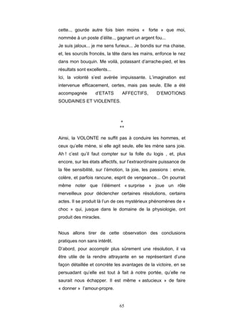 65
cette.., gourde autre fois bien moins « forte » que moi,
nommée à un poste d’élite.., gagnant un argent fou...
Je suis jaloux... je me sens furieux... Je bondis sur ma chaise,
et, les sourcils froncés, la tête dans les mains, enfonce le nez
dans mon bouquin. Me voilà, potassant d’arrache-pied, et les
résultats sont excellents...
Ici, la volonté s’est avérée impuissante. L’imagination est
intervenue efficacement, certes, mais pas seule. Elle a été
accompagnée d’ETATS AFFECTIFS, D’EMOTIONS
SOUDAINES ET VIOLENTES.
*
**
Ainsi, la VOLONTE ne suffit pas à conduire les hommes, et
ceux qu’elle mène, si elle agit seule, elle les mène sans joie.
Ah ! c’est qu’il faut compter sur la folle du logis , et, plus
encore, sur les états affectifs, sur l’extraordinaire puissance de
la fée sensibilité, sur l’émotion, la joie, les passions : envie,
colère, et parfois rancune, esprit de vengeance... On pourrait
même noter que l’élément « surprise » joue un rôle
merveilleux pour déclencher certaines résolutions, certains
actes. Il se produit là l’un de ces mystérieux phénomènes de «
choc » qui, jusque dans le domaine de la physiologie, ont
produit des miracles.
Nous allons tirer de cette observation des conclusions
pratiques non sans intérêt.
D’abord, pour accomplir plus sûrement une résolution, il va
être utile de la rendre attrayante en se représentant d’une
façon détaillée et concrète les avantages de la victoire, en se
persuadant qu’elle est tout à fait à notre portée, qu’elle ne
saurait nous échapper. Il est même « astucieux » de faire
« donner » l’amour-propre.
 