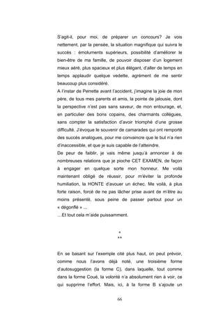 66
S’agit-il, pour moi, de préparer un concours? Je vois
nettement, par la pensée, la situation magnifique qui suivra le
succès : émoluments supérieurs, possibilité d’améliorer le
bien-être de ma famille, de pouvoir disposer d’un logement
mieux aéré, plus spacieux et plus élégant, d’aller de temps en
temps applaudir quelque vedette, agrément de me sentir
beaucoup plus considéré.
A l’instar de Perrette avant l’accident, j’imagine la joie de mon
père, de tous mes parents et amis, la pointe de jalousie, dont
la perspective n’est pas sans saveur, de mon entourage, et,
en particulier des bons copains, des charmants collègues,
sans compter la satisfaction d’avoir triomphé d’une grosse
difficulté. J’évoque le souvenir de camarades qui ont remporté
des succès analogues, pour me convaincre que le but n’a rien
d’inaccessible, et que je suis capable de l’atteindre.
De peur de faiblir, je vais même jusqu’à annoncer à de
nombreuses relations que je pioche CET EXAMEN, de façon
à engager en quelque sorte mon honneur. Me voilà
maintenant obligé de réussir, pour m’éviter la profonde
humiliation, la HONTE d’avouer un échec. Me voilà, à plus
forte raison, forcé de ne pas lâcher prise avant de m’être au
moins présenté, sous peine de passer partout pour un
« dégonflé » ...
…Et tout cela m’aide puissamment.
*
**
En se basant sur l’exemple cité plus haut, on peut prévoir,
comme nous l’avons déjà noté, une troisième forme
d’autosuggestion (la forme C), dans laquelle, tout comme
dans la forme Coué, la volonté n’a absolument rien à voir, ce
qui supprime l’effort. Mais, ici, à la forme B s’ajoute un
 