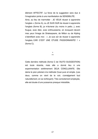 67
élément AFFECTIF. La force de la suggestion sera due à
l’imagination jointe à une manifestation de SENSIBILITE.
Ainsi, au lieu de marmotter : JE VEUX réussir à apprendre
l’anglais » (forme A), ou JE SUIS SUR de réussir à apprendre
l’anglais (forme B), je m’écrierai (du moins in petto...), avec
fougue, avec élan, avec enthousiasme, en évoquant devant
mes yeux l’image de Shakespeare, de Milton ou de Kipling
s’identifiant avec moi : « Je suis sûr de réussir à apprendre
l’anglais, CAR C’EST UNE ETUDE PASSIONNANTE! ! »
(forme C).
*
**
Cette dernière méthode (forme C de l’AUTO SUGGESTION)
est toute récente, mais elle a donné lieu à une
experimentation extrêmement DEJA CONCLUANTE. Elle
dame le pion précisé à la méthode Coué pure et simple. (Les
deux, comme on vient de le voir, s’amalgament tout
naturellement, en se renforçant). Très correctement employée,
elle est douée d’une puissance presque irrésistible.
 