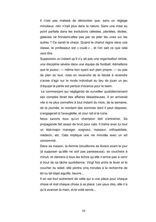 69
Il n’est pas malaisé de démontrer que, sans un réglage
minutieux, rien n’irait plus dans la nature. Sans une mise au
point parfaite dans les évolutions célestes, planètes, étoiles,
galaxies ne finiraient-elles pas par se jeter les unes sur les
autres ? Ce serait le chaos. Quand le chahut règne dans une
classe, le professeur est « coulé » , et l’on sait ce que cela
veut dire.
Supposons un instant qu’il n’y ait pas une organisation stricte,
une discipline sévère dans une équipe de football. Admettons
que le joueur, — même bon ayant son plan propre, — ou pas
de plan du tout, mais en revanche de la fatuité à revendre
s’avise d’agir sur le mode individuel au lieu de jouer un jeu
d’équipe la partie est perdue d’avance pour le team.
Le commerçant qui négligerait de surveiller quotidiennement
ses comptes ferait des affaires désastreuses. Il en arriverait
vite à ne plus connaître à tout instant du mois, de la semaine,
de la journée, le montant des sommes dont il peut disposer,
s’engagerait à l’aveuglette, et cour rait à la ruine.
Nous savons tous qu’un champion doit s’entraîner. Sa
propagande fait assez de bruit pour cela. Il traîne avec lui tout
un état-major manager, soigneur, masseur, orthopédiste,
médecin, etc. Cela implique une vie minutée avec un art
consommé.
Dans sa maison, la femme brouillonne se lèvera avant le jour
(à supposer qu’elle ne soit pas paresseuse), se couchera à
minuit, et clamera à tous les échos qu’elle n’arrive pas à venir
è bout de sa tâche quotidienne. Vingt fois entre le lever et le
coucher du soleil, elle perdra cinq minutes à la recherche de
tel ou tel objet aiguille, beurre...
Il en est tout autrement de celle qui a une place pour chaque
chose et met chaque chose à sa place. Les yeux clos, elle n’a
qu’à avancer la main, et la voilà servie...
 