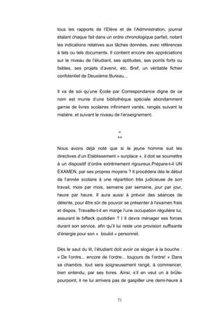 71
tous les rapports de l’Elève et de l’Administration, journal
étalant chaque fait dans un ordre chronologique parfait, notant
les indications relatives aux tâches données, avec références
à tels ou tels documents. Il contient encore des appréciations
sur le niveau de l’étudiant, ses aptitudes, ses points forts ou
faibles, ses projets d’avenir, etc. Bref, un véritable fichier
confidentiel de Deuxième Bureau...
Il va de soi qu’une Ecole par Correspondance digne de ce
nom est munie d’une bibliothèque spéciale abondamment
garnie de livres scolaires infiniment variés, rangés suivant la
matière, et suivant le niveau de l’enseignement.
*
**
Nous avons déjà noté que si le jeune homme suit les
directives d’un Etablissement « surplace », il doit se soumettre
à un dispositif d’ordre extrêmement rigoureux.Prépare-t-il UN
EXAMEN, par ses propres moyens ? Il procédera dès le début
de l’année scolaire à une répartition très judicieuse de son
travail, mois par mois, semaine par semaine, jour par jour,
heure par heure. Il aura aussi à prévoir des séances de
détente, pour être sûr de pouvoir se présenter à l’examen frais
et dispos. Travaille-t-il en marge l’une occupation régulière lui,
assurant le bifteck quotidien ? I Il devra ménager ses forces
durant son service, afin qu’il lui reste une provision suffisante
d’énergie pour son « boulot » personnel.
Dès le saut du lit, l’étudiant doit avoir ce slogan à la bouche :
« De l’ordre... encore de l’ordre... toujours de l’ordre! » Dans
sa chambre, tout sera soigneusement rangé, à commencer,
bien entendu, par ses livres. Ainsi, s’il en veut un à brûle-
pourpoint, il ne lui arrivera pas de gaspiller une demi-heure à
 
