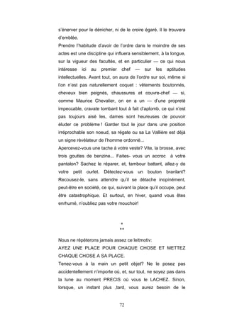 72
s’énerver pour le dénicher, ni de le croire égaré. Il le trouvera
d’emblée.
Prendre l’habitude d’avoir de l’ordre dans le moindre de ses
actes est une discipline qui influera sensiblement, à la longue,
sur la vigueur des facultés, et en particulier — ce qui nous
intéresse ici au premier chef — sur les aptitudes
intellectuelles. Avant tout, on aura de l’ordre sur soi, même si
l’on n’est pas naturellement coquet : vêtements boutonnés,
cheveux bien peignés, chaussures et couvre-chef — si,
comme Maurice Chevalier, on en a un — d’une propreté
impeccable, cravate tombant tout à fait d’aplomb, ce qui n’est
pas toujours aisé les, dames sont heureuses de pouvoir
éluder ce problème ! Garder tout le jour dans une position
irréprochable son noeud, sa régate ou sa La Vallière est déjà
un signe révélateur de l’homme ordonné...
Apercevez-vous une tache à votre veste? Vite, la brosse, avec
trois gouttes de benzine... Faites- vous un accroc à votre
pantalon? Sachez le réparer, et, tambour battant, allez-y de
votre petit ourlet. Détectez-vous un bouton branlant?
Recousez-le, sans attendre qu’il se détache inopinément,
peut-être en société, ce qui, suivant la place qu’il occupe, peut
être catastrophique. Et surtout, en hiver, quand vous êtes
enrhumé, n’oubliez pas votre mouchoir!
*
**
Nous ne répéterons jamais assez ce leitmotiv:
AYEZ UNE PLACE POUR CHAQUE CHOSE ET METTEZ
CHAQUE CHOSE A SA PLACE.
Tenez-vous à la main un petit objet? Ne le posez pas
accidentellement n’importe où, et, sur tout, ne soyez pas dans
la lune au moment PRECIS où vous le LACHEZ. Sinon,
lorsque, un instant plus ,tard, vous aurez besoin de le
 
