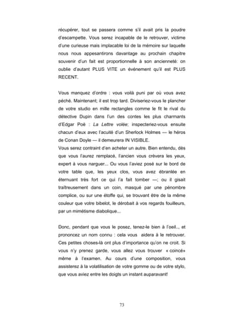 73
récupérer, tout se passera comme s’il avait pris la poudre
d’escampette. Vous serez incapable de le retrouver, victime
d’une curieuse mais implacable loi de la mémoire sur laquelle
nous nous appesantirons davantage au prochain chapitre
souvenir d’un fait est proportionnelle à son ancienneté: on
oublie d’autant PLUS VITE un événement qu’il est PLUS
RECENT.
Vous manquez d’ordre : vous voilà puni par où vous avez
péché. Maintenant; il est trop tard. Diviseriez-vous le plancher
de votre studio en mille rectangles comme le fit le rival du
détective Dupin dans l’un des contes les plus charmants
d’Edgar Poë : La Lettre volée; inspecteriez-vous ensuite
chacun d’eux avec l’acuité d’un Sherlock Holmes — le héros
de Conan Doyle — il demeurera IN VISIBLE.
Vous serez contraint d’en acheter un autre. Bien entendu, dès
que vous l’aurez remplacé, l’ancien vous crèvera les yeux,
expert à vous narguer... Ou vous l’aviez posé sur le bord de
votre table que, les yeux clos, vous avez ébranlée en
éternuant très fort ce qui l’a fait tomber —; ou il gisait
traîtreusement dans un coin, masqué par une pénombre
complice, ou sur une étoffe qui, se trouvant être de la même
couleur que votre bibelot, le dérobait à vos regards fouilleurs,
par un mimétisme diabolique...
Donc, pendant que vous le posez, tenez-le bien à l’oeil.., et
prononcez un nom connu : cela vous aidera à le retrouver.
Ces petites choses-là ont plus d’importance qu’on ne croit. Si
vous n’y prenez garde, vous allez vous trouver « coincé»
même à l’examen. Au cours d’une composition, vous
assisterez à la volatilisation de votre gomme ou de votre stylo,
que vous aviez entre les doigts un instant auparavant!
 