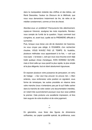 75
dans la manipulation éclairée des chiffres et des lettres, est
René Descartes, l’auteur du Discours de la Méthode, que
nous vous demandons instamment de lire, de relire et de
méditer constamment, comme un livre de chevet.
Abordez-vous un problème? Parcourez-le très attentivement,
copiez-en l’énoncé, soulignez les mots importants. Rendez-
vous compte de l’unité de la question. Voyez comment tout
s’engrène, et, avant tout, quelle est la PREMIERE difficulté à
surmonter.
Puis, lorsque vous tenez une clé de résolution de l’exercice,
ne vous croyez pas obligé, A l’EXAMEN, d’en rechercher
d’autres. VOUS N’AVEZ PAS LE TEMPS. Si, toutefois,
plusieurs méthodes vous apparaissent à la fois, — soit que
vous ayez « la bosse », soit que vous vous trouviez avoir déjà
traité quelque chose d’analogue, N’EN DONNEZ QU’UNE,
mais à fond celle qui vous paraît la plus rapide, la plus simple
et la plus élégante, tout en étant absolument rigoureuse.
En exposer plusieurs votre puissance de persuasion, en vertu
de l’adage : « Qui veut trop prouver ne prouve rien. » Bien
entendu, vous renforcerez votre position en signalant, sous
forme de remarques, les autres procédés en réserve dans
votre manche (nous n’entendons pas par là qu’il faille cacher
dans la manche de votre veston une documentation interdite),
en notant très succinctement pourquoi vous leur avez préféré
le premier. Cela produira une excellente impression, et fera
bien augurer de votre érudition et de votre jugement.
*
**
En géométrie, vous ferez des figures de dimensions
suffisantes, sur papier quadrillé spécial, de préférence, avec
 