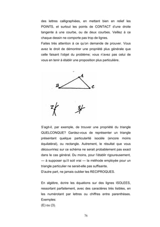 76
des lettres calligraphiées, en mettant bien en relief les
POINTS, et surtout les points de CONTACT d’une droite
tangente à une courbe, ou de deux courbes. Veillez à ce
chaque dessin ne comporte pas trop de lignes.
Faites très attention à ce qu’on demande de prouver. Vous
avez le droit de démontrer une propriété plus générale que
celle faisant l’objet du problème; vous n’avez pas celui de
vous en tenir à établir une proposition plus particulière.
S’agit-il, par exemple, de trouver une propriété du triangle
QUELCONQUE? Gardez-vous de représenter un triangle
présentant quelque particularité isocèle (encore moins
équilatéral), ou rectangle. Autrement, le résultat que vous
découvririez sur ce schéma ne serait probablement pas exact
dans le cas général. Du moins, pour l’établir rigoureusement,
— à supposer qu’il soit vrai — la méthode employée pour un
triangle particulier ne serait-elle pas suffisante.
D’autre part, ne jamais oublier les RECIPROQUES.
En algèbre, écrire les équations sur des lignes ISOLEES,
ressortant parfaitement, avec des caractères très lisibles, en
les numérotant par lettres ou chiffres entre parenthèses.
Exemples:
(E) ou (3).
 