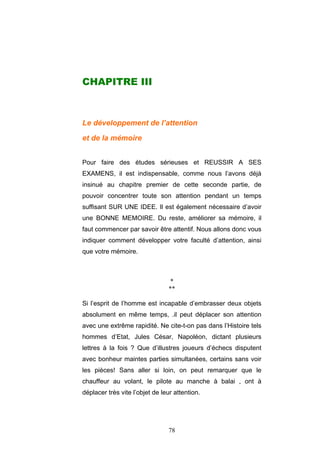 78
CHAPITRE III
Le développement de l’attention
et de la mémoire
Pour faire des études sérieuses et REUSSIR A SES
EXAMENS, il est indispensable, comme nous l’avons déjà
insinué au chapitre premier de cette seconde partie, de
pouvoir concentrer toute son attention pendant un temps
suffisant SUR UNE IDEE. Il est également nécessaire d’avoir
une BONNE MEMOIRE. Du reste, améliorer sa mémoire, il
faut commencer par savoir être attentif. Nous allons donc vous
indiquer comment développer votre faculté d’attention, ainsi
que votre mémoire.
*
**
Si l’esprit de l’homme est incapable d’embrasser deux objets
absolument en même temps, .il peut déplacer son attention
avec une extrême rapidité. Ne cite-t-on pas dans l’Histoire tels
hommes d’Etat, Jules César, Napoléon, dictant plusieurs
lettres à la fois ? Que d’illustres joueurs d’échecs disputent
avec bonheur maintes parties simultanées, certains sans voir
les pièces! Sans aller si loin, on peut remarquer que le
chauffeur au volant, le pilote au manche à balai , ont à
déplacer très vite l’objet de leur attention.
 