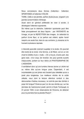 79
Nous connaissons deux formes d’attention : l’attention
SPONTANEE et l’attention VOLON
TAIRE. Celle-ci est pénible, parfois douloureuse, exigeant une
grande consommation d’énergie.
Aussi est-il en général préférable de viser à exciter, à
développer l’attention spontanée.
De même que la mémoire, l’attention spontanée peut être
fixée principalement de deux façons : par I’INTENSITE de
l’image, et par la REPETITION des images. Je retiendrai le
parfum d’une fleur, si ce parfum est violent, après l’avoir
respiré une seule fois; dans le cas contraire, j’y réussirai en le
humant à plusieurs reprises.
L’intensité peut-elle vraiment suppléer à la durée .On pourrait
être tenté de le croire. Une femme, a dit Ribot, voit en un clin
d’oeil la toilette d’une « rivale. » On a trouvé, d’autre part, des
gens tués - d’un coup .de revolver, les yeux grands ouverts
d’épouvante, portant sur leur rétine LA PHOTOGRAPHIE DE
L’ASSASSIN.
Il semblerait donc qu’une lumière intense donne un cliché net
au même titre qu’une longue pose. Cependant, il est
incontestable qu’une photo est d’autant plus détaillée qu’on a
posé plus longtemps. Les meilleurs clichés de la voûte
céleste, ceux dont la lecture attentive conduit à des
découvertes d’astres nouveaux, ne sont-ils pas des clichés à
pose fort longue? N’est-ce pas l’un de ces clichés qui, sur les
données de l’astronome Lowell, permit à Clyde Tombaugh, le
21 janvier 1930, à son observatoire de l’Arizona, de détecter
pour la première fois la planète Pluton?
*
**
 