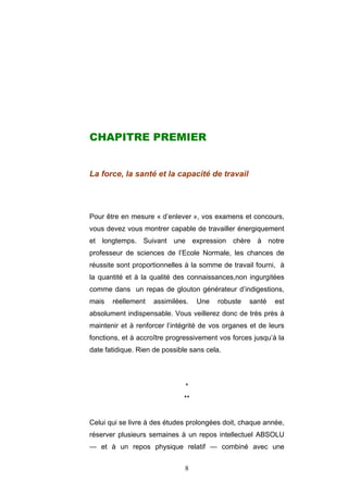 8
CHAPITRE PREMIER
La force, la santé et la capacité de travail
Pour être en mesure « d’enlever », vos examens et concours,
vous devez vous montrer capable de travailler énergiquement
et longtemps. Suivant une expression chère à notre
professeur de sciences de l’Ecole Normale, les chances de
réussite sont proportionnelles à la somme de travail fourni, à
la quantité et à la qualité des connaissances,non ingurgitées
comme dans un repas de glouton générateur d’indigestions,
mais réellement assimilées. Une robuste santé est
absolument indispensable. Vous veillerez donc de très près à
maintenir et à renforcer l’intégrité de vos organes et de leurs
fonctions, et à accroître progressivement vos forces jusqu’à la
date fatidique. Rien de possible sans cela.
*
**
Celui qui se livre à des études prolongées doit, chaque année,
réserver plusieurs semaines à un repos intellectuel ABSOLU
— et à un repos physique relatif — combiné avec une
 