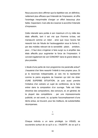 80
Nous pouvons donc affirmer que la répétition est, en définitive,
nettement plus efficace que l’intensité de l’impression, et offre
l’avantage inexprimable d’exiger un effort beaucoup plus
faible. Cependant, il est utile de s’exercer à accroître l’intensité
d’impression.
Cette intensité sera portée à son maximum s’il s’y mêle des
états affectifs, tant il est vrai que l’homme ici-bas, est
manœuvré comme un robot , ainsi que nous l’avons fait
ressortir lors de l’étude de l’autosuggestion sous la forme C,
par des mobiles relevant de la sensibilité : plaisir, ambition,
peur... Il faut donc s’ingénier à faire surgir ou à amplifier des
états affectifs pour augmenter la force de l’impression. Il
convient également de voir CONCRET dans le grand détail, le
plus possible.
L’étude d’une partie de mon programme me parait-elle ardue?
J’essaierai d’en faire ressortir l’intérêt à mes propres yeux. Si
je la reconnais indispensable, je vais me la représenter
comme la pierre angulaire de l’examen qui doit me doter
d’UNE SUPERBE SITUATION. Je puis aussi prendre
l’initiative d’en extraire un sujet de conférence, de la faire
entrer dans la composition d’un ouvrage. Telle est l’idée
directrice des compositions, des concours, et, en général, de
la plupart des compétitions : par une impressionnante
publicité, on est averti, ici, qu’après l’accomplissement d’une
tâche ardue, se trouvent, pour les meilleurs, de substantielles
récompenses.
*
**
Chaque individu a un sens privilégié. Le VISUEL se
souviendra surtout de ce qu’il a vu ; l’AUDITIF, de ce qu’il a
 