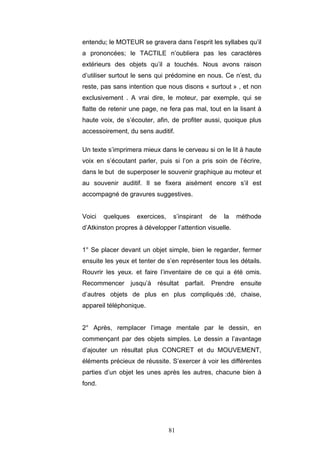 81
entendu; le MOTEUR se gravera dans l’esprit les syllabes qu’il
a prononcées; le TACTILE n’oubliera pas les caractères
extérieurs des objets qu’il a touchés. Nous avons raison
d’utiliser surtout le sens qui prédomine en nous. Ce n’est, du
reste, pas sans intention que nous disons « surtout » , et non
exclusivement . A vrai dire, le moteur, par exemple, qui se
flatte de retenir une page, ne fera pas mal, tout en la lisant à
haute voix, de s’écouter, afin, de profiter aussi, quoique plus
accessoirement, du sens auditif.
Un texte s’imprimera mieux dans le cerveau si on le lit à haute
voix en s’écoutant parler, puis si l’on a pris soin de l’écrire,
dans le but de superposer le souvenir graphique au moteur et
au souvenir auditif. Il se fixera aisément encore s’il est
accompagné de gravures suggestives.
Voici quelques exercices, s’inspirant de la méthode
d’Atkinston propres à développer l’attention visuelle.
1° Se placer devant un objet simple, bien le regarder, fermer
ensuite les yeux et tenter de s’en représenter tous les détails.
Rouvrir les yeux. et faire l’inventaire de ce qui a été omis.
Recommencer jusqu’à résultat parfait. Prendre ensuite
d’autres objets de plus en plus compliqués :dé, chaise,
appareil téléphonique.
2° Après, remplacer l’image mentale par le dessin, en
commençant par des objets simples. Le dessin a l’avantage
d’ajouter un résultat plus CONCRET et du MOUVEMENT,
éléments précieux de réussite. S’exercer à voir les différentes
parties d’un objet les unes après les autres, chacune bien à
fond.
 