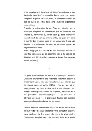 82
3° Un peu plus tard, chercher à pénétrer d’un seul coup le plus
de détails possible d’un ensemble. Entrer dans une cuisine,
plonger un regard à l’intérieur, sortir, et établir le décompte de
tout ce qui a été omis. Faire ainsi plusieurs expériences
consécutives.
Procéder de même dans la rue. Fixer son attention sur la
vitrine des magasins en commençant par les objets les plus
simples et, parmi ceux-ci, choisir ceux qui nous intéressent
naturellement. Le soir, se remémorer tout ce qu’on a vu dans
la journée. Les premiers jours, on ne se souvient à peu près
de rien. Un entraînement de quelques semaines suscite des
progrès considérables.
Inutile d’appuyer sur l’intérêt de ces exercices notamment
pour les personnes qui se destinent, soit à la carrière de
détective, soit à toute autre profession exigeant des enquêtes
(inspecteurs etc.).
*
**
On peut aussi éduquer rapidement la perception auditive.
Cinquante pour cent des cas de surdité ne sont-ils pas dus à
l’inattention? Les auditifs sont naturellement plus attentifs que
les visuels dans cet ordre d’idées. Hors les cas où un
enseignement se prête à des expériences visuelles d’un
puissant intérêt (manipulations de physique, de chimie) ou à
des projections cinématographiques — en attendant la
télévision à l’école —, le professeur touche son auditoire
beaucoup plus par la voix que par les gestes.
Certains orateurs ne fanatisent-ils pas les foules par l’autorité
de leur verbe? Si vous améliorez votre perception auditive,
vous profiterez dix fois mieux du cours de votre maître.
Etudiez-vous l’anglais avec des disques? Cela vous rendra
 