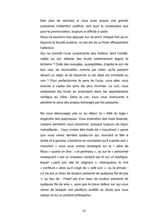 83
bien plus de services si vous avez acquis une grande
puissance d’attention auditive, tant pour le vocabulaire que
pour la prononciation, toujours si difficile à saisir.
Nous ne saurions trop appuyer sur ce point: chaque fois qu’on
façonne la faculté auditive, on est sûr de cu1tiver efficacement
l’attention.
Qui ne connaît l’ouïe surprenante des Indiens, dont l’oreille,
collée au sol, détecte des bruits extrêmement légers et
lointains ? Celle des aveugles, susceptibles, d’après le son de
leur voix, de reconnaître, comme par radar, qu’ils passent
devant un objet, et de discerner si cet objet est immobile ou
non ? Pour perfectionner le sens de l’ouïe, vous allez vous
exercer à capter les sons les plus minimes. La nuit, vous
analyserez les bruits se produisant dans les appartements
contigus au vôtre. Dans la rue, vous vous évertuerez à
pénétrer le sens des propos échangés par les passants.
Ne vous découragez pas si, au début, la « folle du logis »
engendre des quiproquos. Vous entendrez des mots bizarres,
certains semblant vous concerner, presque toujours de façon
malveillante... Vous croirez être traité de « mouchard » parce
que vous venez derrière quelqu’un qui, tournant la tête à
droite et à gauche, s’exclame en constatant qu’il a perdu son «
mouchoir » vous vous croirez renseigné sur le « père de
Roux » quand on dira : « le perdreau », ou sur le « personnel
enseignant » par un chasseur contant son tir sur un becfigue,
lequel « perd son aile en saignant »; distinguerez le mot
« confiture » alors qu’il s’agit de « café turc », ou la phrase :
La vie est un tissu de douleur parsemé de quelques fils de joie
», au lieu de : l’habit est d’un tissu de couleur parsemé de
quelques fils de soie », sans que le brave tailleur sur qui vous
venez de braquer vos pavillons auditifs se doute que vous
saluez en lui un profond philosophe...
 