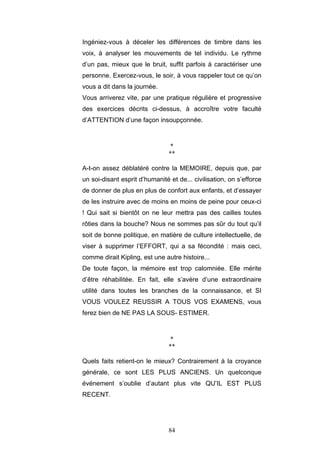 84
Ingéniez-vous à déceler les différences de timbre dans les
voix, à analyser les mouvements de tel individu. Le rythme
d’un pas, mieux que le bruit, suffit parfois à caractériser une
personne. Exercez-vous, le soir, à vous rappeler tout ce qu’on
vous a dit dans la journée.
Vous arriverez vite, par une pratique régulière et progressive
des exercices décrits ci-dessus, à accroître votre faculté
d’ATTENTION d’une façon insoupçonnée.
*
**
A-t-on assez déblatéré contre la MEMOIRE, depuis que, par
un soi-disant esprit d’humanité et de... civilisation, on s’efforce
de donner de plus en plus de confort aux enfants, et d’essayer
de les instruire avec de moins en moins de peine pour ceux-ci
! Qui sait si bientôt on ne leur mettra pas des cailles toutes
rôties dans la bouche? Nous ne sommes pas sûr du tout qu’il
soit de bonne politique, en matière de culture intellectuelle, de
viser à supprimer l’EFFORT, qui a sa fécondité : mais ceci,
comme dirait Kipling, est une autre histoire...
De toute façon, la mémoire est trop calomniée. Elle mérite
d’être réhabilitée. En fait, elle s’avère d’une extraordinaire
utilité dans toutes les branches de la connaissance, et SI
VOUS VOULEZ REUSSIR A TOUS VOS EXAMENS, vous
ferez bien de NE PAS LA SOUS- ESTIMER.
*
**
Quels faits retient-on le mieux? Contrairement à la croyance
générale, ce sont LES PLUS ANCIENS. Un quelconque
événement s’oublie d’autant plus vite QU’IL EST PLUS
RECENT.
 