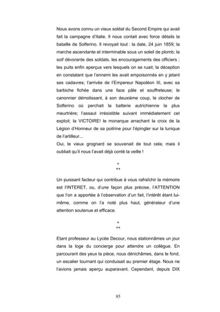 85
Nous avons connu un vieux soldat du Second Empire qui avait
fait la campagne d’Italie. Il nous contait avec force détails la
bataille de Solferino. Il revoyait tout : la date, 24 juin 1859; la
marche ascendante et interminable sous un soleil de plomb; la
soif dévorante des soldats, les encouragements des officiers ;
les puits enfin aperçus vers lesquels on se ruait; la déception
en constatant que l’ennemi les avait empoisonnés en y jetant
ses cadavres; l’arrivée de l’Empereur Napoléon III, avec sa
barbiche fichée dans une face pâle et souffreteuse; le
canonnier démolissant, à son deuxième coup, le clocher de
Solferino où perchait la batterie autrichienne la plus
meurtrière; l’assaut irrésistible suivant immédiatement cet
exploit; la VICTOIRE! le monarque arrachant la croix de la
Légion d’Honneur de sa poitrine pour l’épingler sur la tunique
de l’artilleur...
Oui, le vieux grognard se souvenait de tout cela; mais il
oubliait qu’il nous l’avait déjà conté la veille !
*
**
Un puissant facteur qui contribue à vous rafraîchir la mémoire
est l’INTERET, ou, d’une façon plus précise, l’ATTENTION
que l’on a apportée à l’observation d’un fait, l’intérêt étant lui-
même, comme on l’a noté plus haut, générateur d’une
attention soutenue et efficace.
*
**
Etant professeur au Lycée Decour, nous stationnâmes un jour
dans la loge du concierge pour attendre un collègue. En
parcourant des yeux la pièce, nous dénichâmes, dans le fond,
un escalier tournant qui conduisait au premier étage. Nous ne
l’avions jamais aperçu auparavant. Cependant, depuis DIX
 