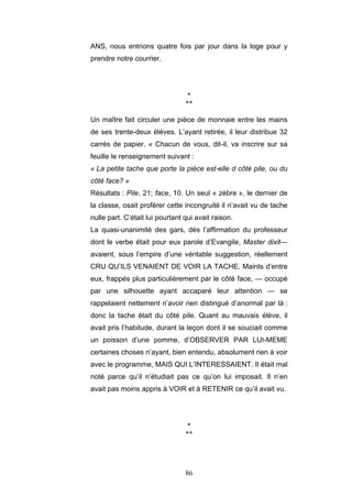 86
ANS, nous entrions quatre fois par jour dans la loge pour y
prendre notre courrier.
*
**
Un maître fait circuler une pièce de monnaie entre les mains
de ses trente-deux élèves. L’ayant retirée, il leur distribue 32
carrés de papier. « Chacun de vous, dit-il, va inscrire sur sa
feuille le renseignement suivant :
« La petite tache que porte la pièce est-elle d côté pile, ou du
côté face? »
Résultats : Pile, 21; face, 10. Un seul « zèbre », le dernier de
la classe, osait proférer cette incongruité il n’avait vu de tache
nulle part. C’était lui pourtant qui avait raison.
La quasi-unanimité des gars, dès l’affirmation du professeur
dont le verbe était pour eux parole d’Evangile, Master dixit—
avaient, sous l’empire d’une véritable suggestion, réellement
CRU QU’ILS VENAIENT DE VOIR LA TACHE. Maints d’entre
eux, frappés plus particulièrement par le côté face, — occupé
par une silhouette ayant accaparé leur attention — se
rappelaient nettement n’avoir rien distingué d’anormal par là :
donc la tache était du côté pile. Quant au mauvais élève, il
avait pris l’habitude, durant la leçon dont il se souciait comme
un poisson d’une pomme, d’OBSERVER PAR LUI-MEME
certaines choses n’ayant, bien entendu, absolument rien à voir
avec le programme, MAIS QUI L’INTERESSAIENT. Il était mal
noté parce qu’il n’étudiait pas ce qu’on lui imposait. Il n’en
avait pas moins appris à VOIR et à RETENIR ce qu’il avait vu.
*
**
 