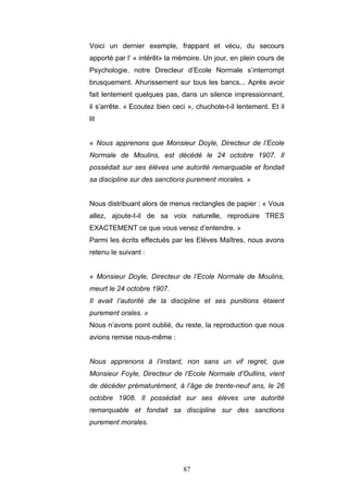 87
Voici un dernier exemple, frappant et vécu, du secours
apporté par l’ « intérêt» la mémoire. Un jour, en plein cours de
Psychologie, notre Directeur d’Ecole Normale s’interrompt
brusquement. Ahurissement sur tous les bancs... Après avoir
fait lentement quelques pas, dans un silence impressionnant,
il s’arrête. « Ecoutez bien ceci », chuchote-t-il lentement. Et il
lit
« Nous apprenons que Monsieur Doyle, Directeur de l’Ecole
Normale de Moulins, est décédé le 24 octobre 1907. Il
possédait sur ses élèves une autorité remarquable et fondait
sa discipline sur des sanctions purement morales. »
Nous distribuant alors de menus rectangles de papier : « Vous
allez, ajoute-t-il de sa voix naturelle, reproduire TRES
EXACTEMENT ce que vous venez d’entendre. »
Parmi les écrits effectués par les Elèves Maîtres, nous avons
retenu le suivant :
« Monsieur Doyle, Directeur de l’Ecole Normale de Moulins,
meurt le 24 octobre 1907.
Il avait l’autorité de la discipline et ses punitions étaient
purement orales. »
Nous n’avons point oublié, du reste, la reproduction que nous
avions remise nous-même :
Nous apprenons à l’instant, non sans un vif regret, que
Monsieur Foyle, Directeur de l’Ecole Normale d’Oullins, vient
de décéder prématurément, à l’âge de trente-neuf ans, le 26
octobre 1908. Il possédait sur ses élèves une autorité
remarquable et fondait sa discipline sur des sanctions
purement morales.
 