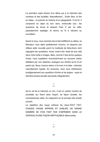 88
La première copie émane d’un élève qui a la mémoire des
nombres et des localités. Naturellement... Emile Ston, le fort
en dates.., le premier en histoire et en géographie ! A la fin, il
comprend en dépit du bon sens, embrouille tout : les
questions de tenue le laissent froid. Il est, en effet,
passablement espiègle, et donne du fil è retordre au
surveillant.
Quant à nous, nous sommes tout à fait indifférent au début, ce
Monsieur nous étant parfaitement inconnu, et classons par
réflexe cette nouvelle parmi la multitude de faits-divers dont
regorgent les quotidiens. Aussi n’est-il rien resté de tout cela
dans notre boîte à images. Mais, comme il faut écrire quelque
chose, nous suppléons inconsciemment au souvenir précis
défaillant par une rédaction analogue aux clichés qu’on lit en
pareil cas. Nous n’avons retenu ni le nom ni la date : mémoire
naturellement ingrate. En revanche, nous nous intéressons
prodigieusement aux questions d’ordre et de poigne : aussi la
dernière phrase est-elle reproduite intégralement.
*
**
Qu’on ait de la mémoire ou non, il est un certain nombre de
procédés qui fixent dans l’esprit, de façon durable, les
connaissances utiles. Ils s’appuient sur le principe très simple
suivant :
La répétition des coups enfonce les clous.TOUT FAIT,
CHAQUE CHOSE APPRISE ET OUBLIEE UN GRAND
NOMBRE DE FOIS FINIT PAR S’IMPRIMER DANS LE
CERVEAU D’UNE FAÇON INEFFAÇABLE (Marmontel).
*
**
 