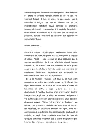 9
alimentation particulièrement riche et digestible, dans le but de
se refaire le système nerveux, même s’il ne se sent pas
vraiment fatigué. II faut, en effet, ne pas oublier que la
sensation de fatigue n’est pas un critérium très sûr. Si,
invariablement, l’étudiant trouve pénibles les premières
séances de travail, correspondant à la période d’adaptation,
on remarque, au contraire, qu’il n’éprouve, par un dangereux
paradoxe, aucune sensation de lassitude aux époques de
surmenage intense.
Illusion périlleuse...
Comment l’usure physiologique n’existerait- t-elle pas?
Forcément, les « cellules grises » — pour employer le langage
d’Hercule Poirot — sont de plus en plus secouées par la
somme considérable de travail effectuée durant l’année
scolaire; et, de surcroît, cet état alarmant ne peut qu’être
aggravé par les chaleurs de l’été, saison des examens par
excellence. Seulement, l’organisme est surchauffé par
l’entraînement les nerfs sont sous pression ».
- Si, à ce moment, l’étudiant dort peu; si, sa main étant
allongée et les doigts rapprochés, ceux-ci sont affectés d’un
léger tremblement, et surtout si l’auriculaire s’écarte de
l’annulaire si, enfin, le sujet éprouve une secousse
douloureuse à l’audition brusque d’un bruit très fort (sirène,
trompe d’auto, explosion de mine), aucun doute n’est permis il
y a surmenage accusé et usure dangereuse. Sous peine de
désordres graves, l’élève doit modérer sur-le-champ son
activité. Une prostration morbide va s’abattre sur lui pendant
les vacances, au bout d’une semaine de repos, alors qu’il
commencera à se détendre. Il se sentira abattu, courbaturé, et
maigrira, en dépit d’une excellente nourriture. Au bout de
quelques semaines seulement et à la faveur des journées plus
fraîches de septembre, il se mettra à « récupérer ».
 