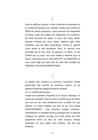 91
*
**
Cela ne suffit pas toujours. Au lieu d’exécuter en perroquet ou
en ouistiti les exercices sus- indiqués, rendez-vous compte du
SENS de chaque proposition, voyez comment est charpentée
la phrase, isolez les images, les métaphores, les inversions,
les mots terminant les lignes, à cause des rimes. Après,
résumez l’histoire par vous- même, faites-en jaillir l’idée
maîtresse, puis les idées secondaires, comme le général
d’une armée et ses lieutenants. Ainsi, la mémoire sera
secondée par le bon sens, le jugement, la raison, et par
l’intérêt que, du coup, vous vous mettez à ressentir pour ce
drame, c’est-à-dire par un état AFFECTIF, une EMOTION, et
vous savez déjà que cette aide de notre être sensible est
PRESQUE TOUJOURS IRRESISTIBLE.
*
**
La plupart des examens et concours comportent l’étude
personnelle des oeuvres de nombreux auteurs, et cet
apparent travail de cyclope terrorise le candidat.
Il n’y a vraiment pas de quoi.
Voulez-vous assimiler l’essentiel d’une oeuvre classique, un
roman par exemple? Lisez-le, sans le moindre souci de retenir
quoi que ce soit, mais simplement pour le plaisir de vous
distraire, en notant toutefois par écrit ce qui vous frappe
SPONTANEMENT : mots nouveaux, images, inversions,
ressemblance ou contraste de tel ou passage avec un épisode
analogue de quelque ouvrage d’un autre auteur de votre
programme Arrivé au bout de votre bouquin, écrivez
l’essentiel, en vous aidant, bien entendu, des titre des
chapitres.
 