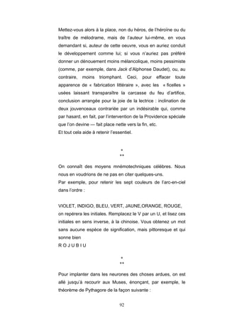 92
Mettez-vous alors à la place, non du héros, de l’héroïne ou du
traître de mélodrame, mais de l’auteur lui-même, en vous
demandant si, auteur de cette oeuvre, vous en auriez conduit
le développement comme lui; si vous n’auriez pas préféré
donner un dénouement moins mélancolique, moins pessimiste
(comme, par exemple, dans Jack d’Alphonse Daudet), ou, au
contraire, moins triomphant. Ceci, pour effacer toute
apparence de « fabrication littéraire », avec les « ficelles »
usées laissant transparaître la carcasse du feu d’artifice,
conclusion arrangée pour la joie de la lectrice : inclination de
deux jouvenceaux contrariée par un indésirable qui, comme
par hasard, en fait, par l’intervention de la Providence spéciale
que l’on devine — fait place nette vers la fin, etc.
Et tout cela aide à retenir l’essentiel.
*
**
On connaît des moyens mnémotechniques célèbres. Nous
nous en voudrions de ne pas en citer quelques-uns.
Par exemple, pour retenir les sept couleurs de l’arc-en-ciel
dans l’ordre :
VIOLET, INDIGO, BLEU, VERT, JAUNE,ORANGE, ROUGE,
on repérera les initiales. Remplacez le V par un U, et lisez ces
initiales en sens inverse, à la chinoise. Vous obtenez un mot
sans aucune espèce de signification, mais pittoresque et qui
sonne bien
R O J U B I U
*
**
Pour implanter dans les neurones des choses ardues, on est
allé jusqu’à recourir aux Muses, énonçant, par exemple, le
théorème de Pythagore de la façon suivante :
 