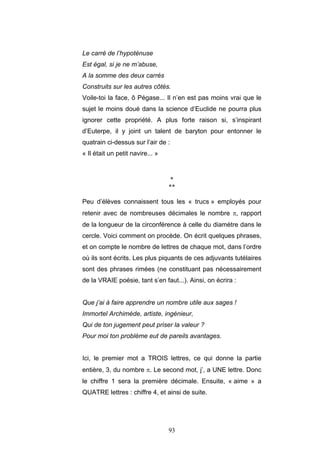 93
Le carré de l’hypoténuse
Est égal, si je ne m’abuse,
A la somme des deux carrés
Construits sur les autres côtés.
Voile-toi la face, ô Pégase... Il n’en est pas moins vrai que le
sujet le moins doué dans la science d’Euclide ne pourra plus
ignorer cette propriété. A plus forte raison si, s’inspirant
d’Euterpe, il y joint un talent de baryton pour entonner le
quatrain ci-dessus sur l’air de :
« Il était un petit navire... »
*
**
Peu d’élèves connaissent tous les « trucs » employés pour
retenir avec de nombreuses décimales le nombre π, rapport
de la longueur de la circonférence à celle du diamètre dans le
cercle. Voici comment on procède. On écrit quelques phrases,
et on compte le nombre de lettres de chaque mot, dans l’ordre
où ils sont écrits. Les plus piquants de ces adjuvants tutélaires
sont des phrases rimées (ne constituant pas nécessairement
de la VRAIE poésie, tant s’en faut...). Ainsi, on écrira :
Que j’ai à faire apprendre un nombre utile aux sages !
Immortel Archimède, artiste, ingénieur,
Qui de ton jugement peut priser la valeur ?
Pour moi ton problème eut de pareils avantages.
Ici, le premier mot a TROIS lettres, ce qui donne la partie
entière, 3, du nombre π. Le second mot, j’, a UNE lettre. Donc
le chiffre 1 sera la première décimale. Ensuite, « aime » a
QUATRE lettres : chiffre 4, et ainsi de suite.
 