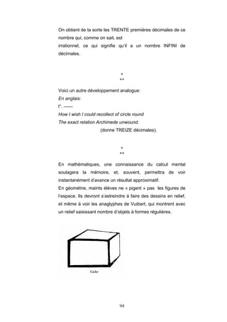 94
On obtient de la sorte les TRENTE premières décimales de ce
nombre qui, comme on sait, est
irrationnel, ce qui signifie qu’il a un nombre INFINI de
décimales.
*
**
Voici un autre développement analogue:
En anglais:
l°. ——
How I wish I could recollect of circle round
The exact relation Archimede unwound.
(donne TREIZE décimales).
*
**
En mathématiques, une connaissance du calcul mental
soulagera la mémoire, et, souvent, permettra de voir
instantanément d’avance un résultat approximatif.
En géométrie, maints élèves ne « pigent » pas les figures de
l’espace. Ils devront s’astreindre à faire des dessins en relief,
et même à voir les anaglyphes de Vuibert, qui montrent avec
un relief saisissant nombre d’objets à formes régulières.
 