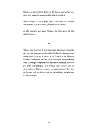 96
Nous nous permettrons d’ailleurs de douter que l’auteur des
deux vers suivants, concernant l’anatomie humaine :
Des os longs, courts et plats, de tout le corps de l’homme,
Deux cents, ni plus ni moins, déterminent la somme,
ait été couronné aux Jeux Floraux, du moins pour ce petit
chef-d’oeuvre...
*
**
Citons, pour terminer, à titre d’exemple retentissant, le Jardin
des racines grecques, de Lancelot. Ce livre fut longtemps en
usage dans tous les « bahuts » de France et de Navarre.
Lancelot recueillit les racines, et Le Maistre de Sacy les mit en
vers. L’ouvrage comprend deux cent seize décades, classées
par ordre alphabétique, dont chaque vers contient une ou
deux racines. Chaque décade est accompagnée de notes
renfermant, soit les dérivés, soit les particularités se rattachant
à chaque racine.
 