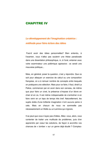 97
CHAPITRE IV
Le développement de l’imagination créatrice :
méthode pour faire éclore des idées
Faut-il avoir des idées personnelles? Bien entendu, à
l’examen, vous n’allez pas soutenir une thèse paradoxale
dans une dissertation philosophique, ni, à l’oral, entamer avec
votre examinateur une polémique agressive : ce serait une
mauvaise politique...
Mais, en général, poser la question, c’est y répondre. Que ce
soit pour attaquer un exercice de calcul ou une composition
française, on a à remuer nombre de concepts entre lesquels
on pratiquera une sélection. Mais pour ce faire, il faut, dirait La
Palice, commencer par en avoir dans son cerveau, de même
que pour faire un civet, la présence s’impose d’un lièvre en
chair et en os. Il est même indispensable de s’entraîner à en
faire venir en un laps de temps très bref. Naturellement, les
sujets dotés d’une brillante imagination n’ont aucune peine à
cela. Mais en chacun de nous ne sommeille pas
nécessairement un Wells ou un Lermina qui s’ignore.
Il se peut que vous n’ayez pas d’idées. Allez- vous, alors, vous
contenter de traiter une multitude de problèmes, puis d’en
apprendre par coeur les solutions, de façon à accroître vos
chances de « tomber » sur un genre déjà étudié ? Comptez-
 