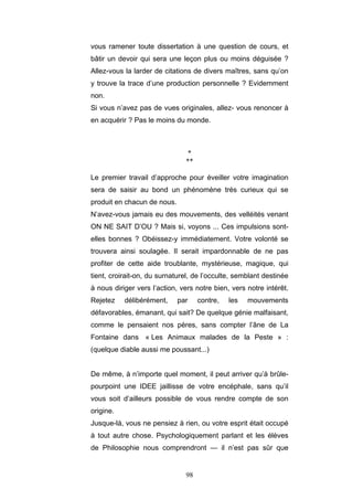 98
vous ramener toute dissertation à une question de cours, et
bâtir un devoir qui sera une leçon plus ou moins déguisée ?
Allez-vous la larder de citations de divers maîtres, sans qu’on
y trouve la trace d’une production personnelle ? Evidemment
non.
Si vous n’avez pas de vues originales, allez- vous renoncer à
en acquérir ? Pas le moins du monde.
*
**
Le premier travail d’approche pour éveiller votre imagination
sera de saisir au bond un phénomène très curieux qui se
produit en chacun de nous.
N’avez-vous jamais eu des mouvements, des velléités venant
ON NE SAIT D’OU ? Mais si, voyons ... Ces impulsions sont-
elles bonnes ? Obéissez-y immédiatement. Votre volonté se
trouvera ainsi soulagée. Il serait impardonnable de ne pas
profiter de cette aide troublante, mystérieuse, magique, qui
tient, croirait-on, du surnaturel, de l’occulte, semblant destinée
à nous diriger vers l’action, vers notre bien, vers notre intérêt.
Rejetez délibérément, par contre, les mouvements
défavorables, émanant, qui sait? De quelque génie malfaisant,
comme le pensaient nos pères, sans compter l’âne de La
Fontaine dans « Les Animaux malades de la Peste » :
(quelque diable aussi me poussant...)
De même, à n’importe quel moment, il peut arriver qu’à brûle-
pourpoint une IDEE jaillisse de votre encéphale, sans qu’il
vous soit d’ailleurs possible de vous rendre compte de son
origine.
Jusque-là, vous ne pensiez à rien, ou votre esprit était occupé
à tout autre chose. Psychologiquement parlant et les élèves
de Philosophie nous comprendront — il n’est pas sûr que
 