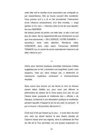 99
cette idée soit le résultat d’une association par contiguïté ou
par ressemblance. Elle se trouve souvent être excellente.
Vous jureriez qu’il y a là un fait providentiel, l’intervention
d’une influence extraordinaire, d’un être invisible, — ange
gardien si l’on veut — intervenu dans le but de vous épauler,
de vous INSPIRER.
Ne laissez jamais se perdre une telle idée, si elle a tant soit
peu de valeur. Ne se rapporterait-elle pas directement au but
que vous poursuivez,— EN L’ESPECE, VOTRE EXAMEN! —
accordez-y toute votre attention. Rendez-la nette,
CONCRETE dans votre esprit. Transcrivez SEANCE
TENANTE sur un carnet de poche spécialement réservé à cet
effet, même la nuit !
**
Citons pour mémoire quelques exemples historiques d’idées
suggérées par un fait, à première vue insignifiant, puéril, voire
saugrenu, mais qui, dans chaque cas, a déclenché un
mécanisme mystérieux conduisant à d’extraordinaires
résultats.
Nous avons tous encore sur les lèvres le nom du fameux
savant italien Galilée qui, pour avoir osé affirmer le
phénomène de rotation de la Terre autour d’un axe, fut, par
l’ânerie toute- puissante et intolérante des « officiels » de
l’époque, condamné à une rétractation publique et mortifiante,
pendant laquelle il frappait le sol de son pied, en grinçant : E
pur si muove! » (Et pourtant, elle tourne !).
C’est tout à fait par hasard qu’un jour, - il avait alors dix-neuf
ans, celui qui devait devenir le plus illustre disciple de
Copernic laissa errer ses regards, dans la cathédrale de Pise
(la ville de la Tour penchée), sur une grosse suspension en
 
