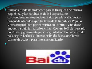  Es usada fundamentalmente para la búsqueda de música 
pop china, y los resultados de la búsqueda son 
sorprendentemente precisos. Baidu puede realizar estas 
búsquedas debido a que las leyes de la República Popular 
China no prohíben poner música en Internet, y Baidu se 
encuentra bajo jurisdicción china. Con un 80% de mercado 
en China, y gestionado por el segundo hombre más rico del 
país, según Forbes, el buscador Baidu desea ampliar su 
campo de acción, para internacionalizarlo. 
 
 