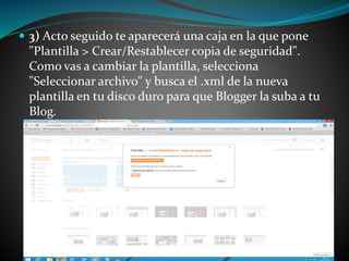  3) Acto seguido te aparecerá una caja en la que pone 
"Plantilla > Crear/Restablecer copia de seguridad". 
Como vas a cambiar la plantilla, selecciona 
"Seleccionar archivo" y busca el .xml de la nueva 
plantilla en tu disco duro para que Blogger la suba a tu 
Blog. 
 