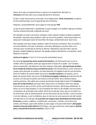 MINISTERIO UN MENSAJEDE SALVACION MANUELLETICHE TELEFONO 988 293 900
9
tronco de tu ojo y la siguiente frase es clave en la comprensión del texto: y
entonces verás bien para sacar la paja del ojo de tu hermano.
Es decir, como consecuencia, verás bien. En el original dice: Verás claramente, recuperar
la vista espiritual para sacar la paja del ojo de tu hermano.
Pregunta: ¿está prohibiendo Jesús juzgar en este pasaje? NO
Lo que él está condenando y reprobando es que se juzgue y se condene algo que nosotros
mismos estemos haciendo o dejando de hacer.
Por ejemplo: es como si yo tuviera amargura contra alguien y llego a la iglesia a predicar
del perdón; exijo que otros perdonen pero yo mismo no perdono. Estoy enjuiciando a la
oveja pero estoy igual o peor de resentido. No tengo calidad moral para hacer esto.
Otro ejemplo sería que vengo a predicar sobre las finanzas y el diezmo. Doy un sermón y
acuso de ladrones a los que no diezman, menciono Malaquías y soy bien duro en el
mensaje, pero resulta que yo mismo no diezmo. (Aprovecho aquí para decir que los
pastores también debemos diezmar). No puedes predicar del diezmo si no diezmas. Sería
hipócrita al hacerlo.
Juicios en la Iglesia: 1 Cor 5:1-11 Un caso de inmoralidad sexual.
De cierto se oye que hay entre vosotros fornicación, y tal fornicación cual ni aun se
nombra entre los gentiles; tanto que alguno tiene la mujer de su padre. (2) Y vosotros
estáis envanecidos. ¿No debierais más bien haberos lamentado, para que fuese quitado
de en medio de vosotros el que cometió tal acción? (3) Ciertamente yo, como ausente en
cuerpo, pero presente en espíritu, ya como presente he juzgado al que tal cosa ha hecho.
(4) En el nombre de nuestro Señor Jesucristo, reunidos vosotros y mi espíritu, con el
poder de nuestro Señor Jesucristo, (5) el tal sea entregado a Satanás para destrucción de
la carne, a fin de que el espíritu sea salvo en el día del Señor Jesús. (6) No es buena
vuestra jactancia. ¿No sabéis que un poco de levadura leuda toda la masa? (7) Limpiaos,
pues, de la vieja levadura, para que seáis nueva masa, sin levadura como sois; porque
nuestra pascua, que es Cristo, ya fue sacrificada por nosotros. (8) Así que celebremos la
fiesta, no con la vieja levadura, ni con la levadura de malicia y de maldad, sino con panes
sin levadura, de sinceridad y de verdad. (9) Os he escrito por carta, que no os juntéis con
los fornicarios; (10) no absolutamente con los fornicarios de este mundo, o con los avaros,
o con los ladrones, o con los idólatras; pues en tal caso os sería necesario salir del mundo.
(11) Más bien os escribí que no os juntéis con ninguno que, llamándose hermano, fuere
fornicario, o avaro, o idólatra, o maldiciente, o borracho, o ladrón; con el tal ni aun
comáis. (12) Porque ¿qué razón tendría yo para juzgar a los que están fuera? ¿No juzgáis
vosotros a los que están dentro? (13) Porque a los que están fuera, Dios juzgará. Quitad,
pues, a ese perverso de entre vosotros. (1Co 5:1-13).
 