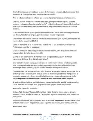 MINISTERIO UN MENSAJEDE SALVACION MANUELLETICHE TELEFONO 988 293 900
10
En el v.1 leemos que se trataba de un caso de fornicación e incesto. ¡Qué vergüenza! Es la
expresión de Pablo porque esto no se da ni entre gentiles.
Ante el v.2 algunos le dirían a Pablo que sacar a alguien de la iglesia es falta de amor.
En el v.3, cuando Pablo dice “ausente en cuerpo, pero presente en espíritu, ya como
presente he juzgado al que tal cosa ha hecho”, está diciendo que él ha decidido disciplinar
y castigar al que ha hecho esto. No se refiere de ninguna manera a desdoblarse o cosa
parecida.
El reclamo de Pablo es que la iglesia de Corinto no había hecho nada. Ellos se jactaban de
sus dones, hablaban en lenguas, pero tenían este pecado vergonzoso.
En el nombre de nuestro Señor Jesucristo, reunidos vosotros y mi espíritu, con el poder de
nuestro Señor Jesucristo (1Co 5:4)
Como ya mencioné, esto no se refiere a esoterismo. Es una expresión para decir que
“estamos de acuerdo, yo les apoyo”.
El tal sea entregado a Satanás para destrucción de la carne, a fin de que el espíritu sea
salvo en el día del Señor Jesús. (1Co 5:5)
¿Cómo es que los cristianos de hoy no tienen la capacidad de juzgar y de hablar
claramente del tema de la disciplina del Señor?
Error de Pablo hubiera sido juzgar este pecado si él también hubiera estado en pecado,
pero su vida era limpia, por tanto tenía la autoridad moral y el respaldo de Dios para
excomulgar a este hombre; juzgarlo y como veredicto entregarlo a Satanás.
Cuando Jesús – con la mujer adúltera – les dice que “el que esté libre de pecado que tire la
primera piedra”, ellos se fueron porque hacían lo mismo. Si yo estuviera manipulando a
las ovejas para sacarles dinero no podría hablar contra este pecado, pero como no lo
hago, tengo la autoridad moral para denunciara los estafadores de los púlpitos.
Si Jesús en Mateo hubiese prohibido juzgar, ¿cómo habría dicho Mat 24 “cuídense de los
falsos maestros: disciernan, vean, juzguen su mensaje para no ser engañados?
Veamos los siguientes versículos:
En Juan 7:20 dice que “Respondió la multitud y dijo: Demonio tienes; ¿quién procura
matarte?”. Jesús, en el v.24 contesta: “No juzguéis según las apariencias, sino juzgad con
justo juicio”.
Jesús no está diciendo que no juzguen, está diciendo no juzguen mal. No se trata de callar
y “dejárselo al Señor”. No podemos juzgar según las apariencias, sino bien sustentados.
Veamos este texto:
 