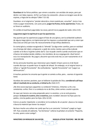 MINISTERIO UN MENSAJEDE SALVACION MANUELLETICHE TELEFONO 988 293 900
11
Guardaos de los falsos profetas, que vienen a vosotros con vestidos de ovejas, pero por
dentro son lobos rapaces. 16 Por sus frutos los conoceréis. ¿Acaso se recogen uvas de los
espinos, o higos de los abrojos? (Mat 7:15-16)
Guardaos: en el original es “prestar atención a, tener cautela por, escuchar”. Jesús sí nos
invita a juzgar rectamente, con justo juicio, juzgar los frutos, no las apariencias. Frutos, no
es llenar un auditorio.
En cambio el espiritual juzga todas las cosas; pero él no es juzgado de nadie. (1Co 2:15)
Juzguemos según lo espiritual no por las apariencias.
Hay quienes por las apariencias juzgan el fruto de una iglesia, ven la calidad del auditorio
de alguna mega iglesia, se impresionan por las riquezas y suntuosidad que ven y creen que
Dios está con ellos por esto. No necesariamente el lujo refleja obediencia.
En cierta Iglesia, estaban recogiendo la “ofrenda” (lo digo entre comillas, pero en realidad
era el tiempo del robo) y empezaron a pedir de ciertos montos para arriba (¿desde
cuándo se le dice a la gente cuánto dar?). Casi no pude creerlo cuando anunciaron que en
el banco tal estaban dando créditos a los miembros de esa congregación. ¡Qué horror!,
eso sí es manipulación. No juzgar y discernir que esto está mal, es caer nuevamente en el
oscurantismo.
De los versículos favoritos que mencionan para impedir el buen juicio es el de David
cuando dice que no puede tocar al ungido de Jehová. Sin embargo, en el original tocar se
refiere a “agredir físicamente”. No confundamos “agredir físicamente” con “juzgar sus
delincuencias”.
A muchos pastores les encanta que la gente se someta a ellos, pero… veamos el siguiente
texto:
Acordaos de vuestros pastores, que os hablaron la palabra de Dios; considerad cuál haya
sido el resultado de su conducta, e imitad su fe. (Heb 13:7)
¿No dice acaso aquí que juzguemos su conducta? Entonces, imitamos su fe y nos
sometemos a ellos. Pero si su conducta no es de Dios, cómo vamos a avalar sujeción.
He aquí, por tercera vez estoy preparado para ir a vosotros; y no os seré gravoso,
porque no busco lo vuestro, sino a vosotros, pues no deben atesorar los hijos para los
padres, sino los padres para los hijos. (2Co 12:14)
Este es un punto importante a considerar en la conducta de un pastor: ¿busca a las ovejas
o busca lo material que tienen las ovejas?
No hace mucho una señora me contó que fue a un concierto “cristiano” y pagó un lugar
VIP. Pues estando ahí adelante, “las hermanas” solteras le gritaban al cantante “Papacito,
te amo, quiero estar contigo”.
 