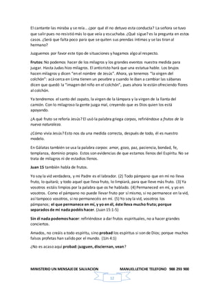 MINISTERIO UN MENSAJEDE SALVACION MANUELLETICHE TELEFONO 988 293 900
12
El cantante las miraba y se reía… ¿por qué él no detuvo esta conducta? La señora se tuvo
que salir pues no resistió más lo que veía y escuchaba. ¿Qué sigue? es la pregunta en estos
casos. ¿Será que falta poco para que se quiten sus prendas íntimas y se las tiran al
hermano?
Juzguemos por favor este tipo de situaciones y hagamos algo al respecto.
Frutos: No podemos hacer de los milagros y los grandes eventos nuestra medida para
juzgar. Hasta Judas hizo milagros. El anticristo hará que una estatua hable. Los brujos
hacen milagros y dicen “en el nombre de Jesús”. Ahora, ya tenemos “la virgen del
colchón”: acá cerca en Lima tienen un pesebre y cuando le iban a cambiar las sábanas
dicen que quedó la “imagen del niño en el colchón”, pues ahora le están ofreciendo flores
al colchón.
Ya tendremos el santo del zapato, la virgen de la lámpara y la virgen de la llanta del
camión. Con lo milagroso la gente juzga mal, creyendo que es Dios quien los está
apoyando.
¿A qué fruto se refería Jesús? El usó la palabra griega carpos, refiriéndose a frutos de la
nueva naturaleza.
¿Cómo vivía Jesús? Esto nos da una medida correcta, después de todo, él es nuestro
modelo.
En Gálatas también se usa la palabra carpos: amor, gozo, paz, paciencia, bondad, fe,
templanza, dominio propio. Estos son evidencias de que estamos llenos del Espíritu. No se
trata de milagros ni de estadios llenos.
Juan 15 también habla de frutos.
Yo soy la vid verdadera, y mi Padre es el labrador. (2) Todo pámpano que en mí no lleva
fruto, lo quitará; y todo aquel que lleva fruto, lo limpiará, para que lleve más fruto. (3) Ya
vosotros estáis limpios por la palabra que os he hablado. (4) Permaneced en mí, y yo en
vosotros. Como el pámpano no puede llevar fruto por sí mismo, si no permanece en la vid,
así tampoco vosotros, si no permanecéis en mí. (5) Yo soy la vid, vosotros los
pámpanos; el que permanece en mí, y yo en él, éste lleva mucho fruto; porque
separados de mí nada podéis hacer. (Juan 15:1-5)
Sin él nada podemos hacer: refiriéndose a dar frutos espirituales, no a hacer grandes
conciertos.
Amados, no creáis a todo espíritu, sino probad los espíritus si son de Dios; porque muchos
falsos profetas han salido por el mundo. (1Jn 4:1)
¿No es acaso aquí probad: juzguen, disciernan, vean?
 