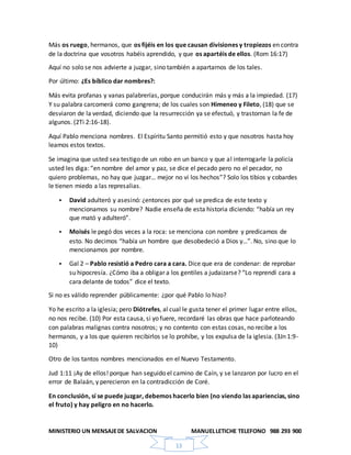 MINISTERIO UN MENSAJEDE SALVACION MANUELLETICHE TELEFONO 988 293 900
13
Más os ruego, hermanos, que os fijéis en los que causan divisiones y tropiezos en contra
de la doctrina que vosotros habéis aprendido, y que os apartéis de ellos. (Rom 16:17)
Aquí no solo se nos advierte a juzgar, sino también a apartarnos de los tales.
Por último: ¿Es bíblico dar nombres?:
Más evita profanas y vanas palabrerías, porque conducirán más y más a la impiedad. (17)
Y su palabra carcomerá como gangrena; de los cuales son Himeneo y Fileto, (18) que se
desviaron de la verdad, diciendo que la resurrección ya se efectuó, y trastornan la fe de
algunos. (2Ti 2:16-18).
Aquí Pablo menciona nombres. El Espíritu Santo permitió esto y que nosotros hasta hoy
leamos estos textos.
Se imagina que usted sea testigo de un robo en un banco y que al interrogarle la policía
usted les diga: “en nombre del amor y paz, se dice el pecado pero no el pecador, no
quiero problemas, no hay que juzgar… mejor no vi los hechos”? Solo los tibios y cobardes
le tienen miedo a las represalias.
 David adulteró y asesinó: ¿entonces por qué se predica de este texto y
mencionamos su nombre? Nadie enseña de esta historia diciendo: “había un rey
que mató y adulteró”.
 Moisés le pegó dos veces a la roca: se menciona con nombre y predicamos de
esto. No decimos “había un hombre que desobedeció a Dios y…”. No, sino que lo
mencionamos por nombre.
 Gal 2 – Pablo resistió a Pedro cara a cara. Dice que era de condenar: de reprobar
su hipocresía. ¿Cómo iba a obligar a los gentiles a judaizarse? “Lo reprendí cara a
cara delante de todos” dice el texto.
Si no es válido reprender públicamente: ¿por qué Pablo lo hizo?
Yo he escrito a la iglesia; pero Diótrefes, al cual le gusta tener el primer lugar entre ellos,
no nos recibe. (10) Por esta causa, si yo fuere, recordaré las obras que hace parloteando
con palabras malignas contra nosotros; y no contento con estas cosas, no recibe a los
hermanos, y a los que quieren recibirlos se lo prohíbe, y los expulsa de la iglesia. (3Jn 1:9-
10)
Otro de los tantos nombres mencionados en el Nuevo Testamento.
Jud 1:11 ¡Ay de ellos! porque han seguido el camino de Caín, y se lanzaron por lucro en el
error de Balaán, y perecieron en la contradicción de Coré.
En conclusión, sí se puede juzgar, debemos hacerlo bien (no viendo las apariencias, sino
el fruto) y hay peligro en no hacerlo.
 